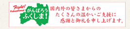 がんばろうふくしま！国内外の皆さまからのたくさんの温かいご支援に感謝と御礼を申し上げます。